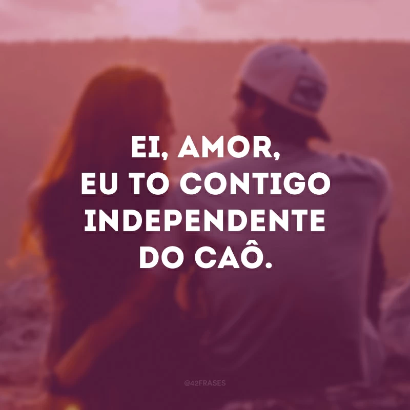 Ei, amor, eu to contigo independente do caô. 