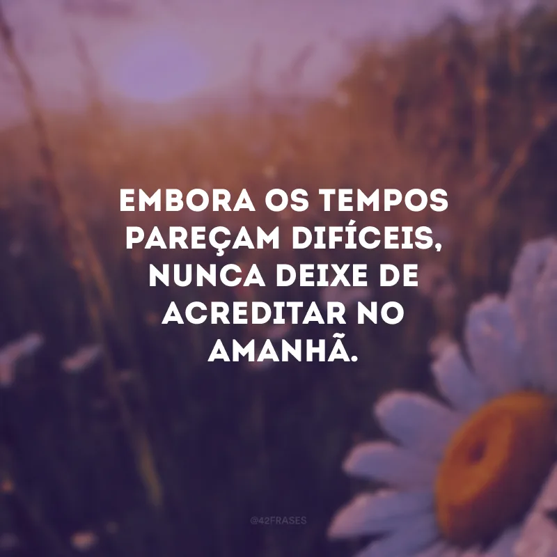 Embora os tempos pareçam difíceis, nunca deixe de acreditar no amanhã.


