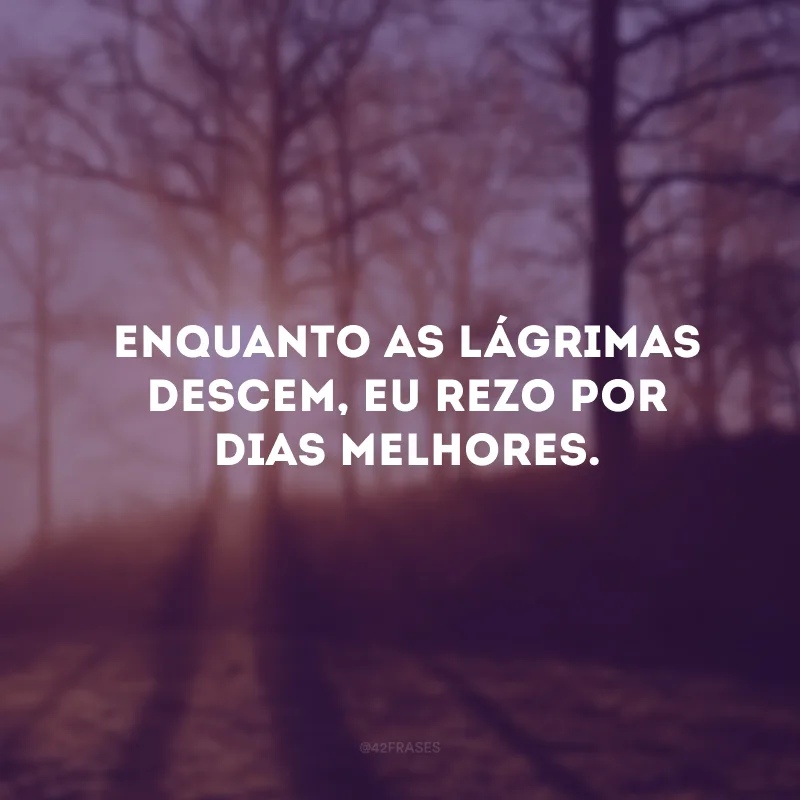 Enquanto as lágrimas descem, eu rezo por dias melhores. 