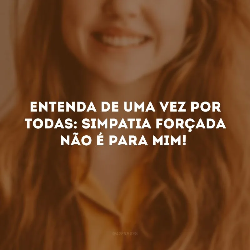 Entenda de uma vez por todas: simpatia forçada não é para mim!