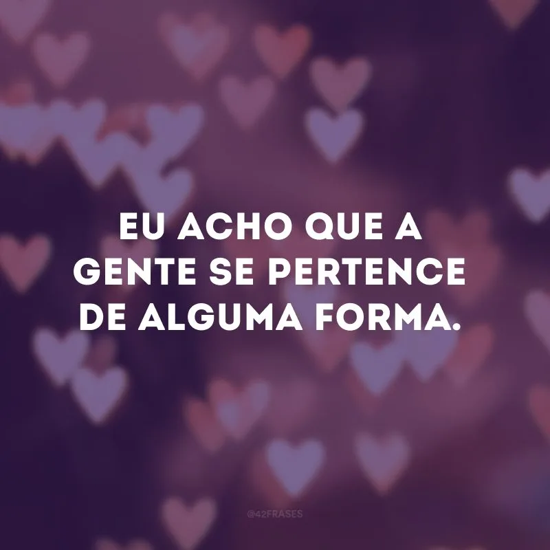 Eu acho que a gente se pertence de alguma forma.