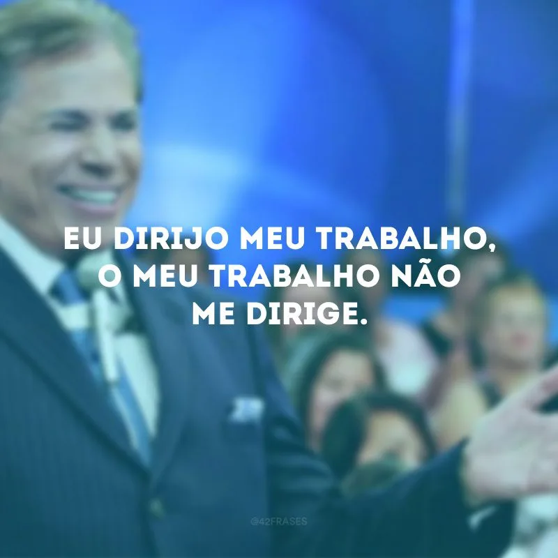 Eu dirijo meu trabalho, o meu trabalho não me dirige.