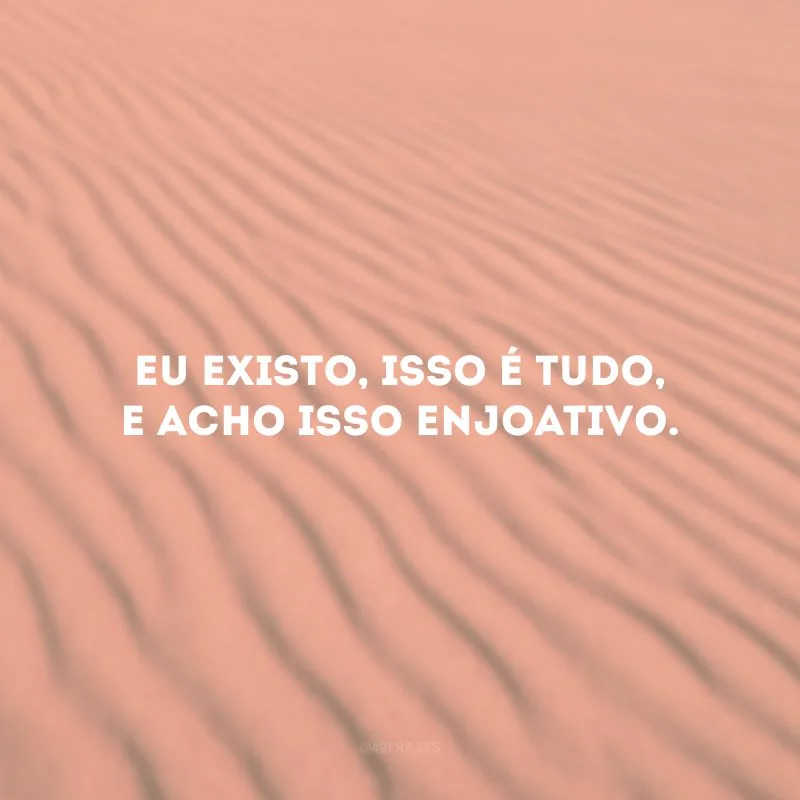 Eu existo, isso é tudo, e acho isso enjoativo.