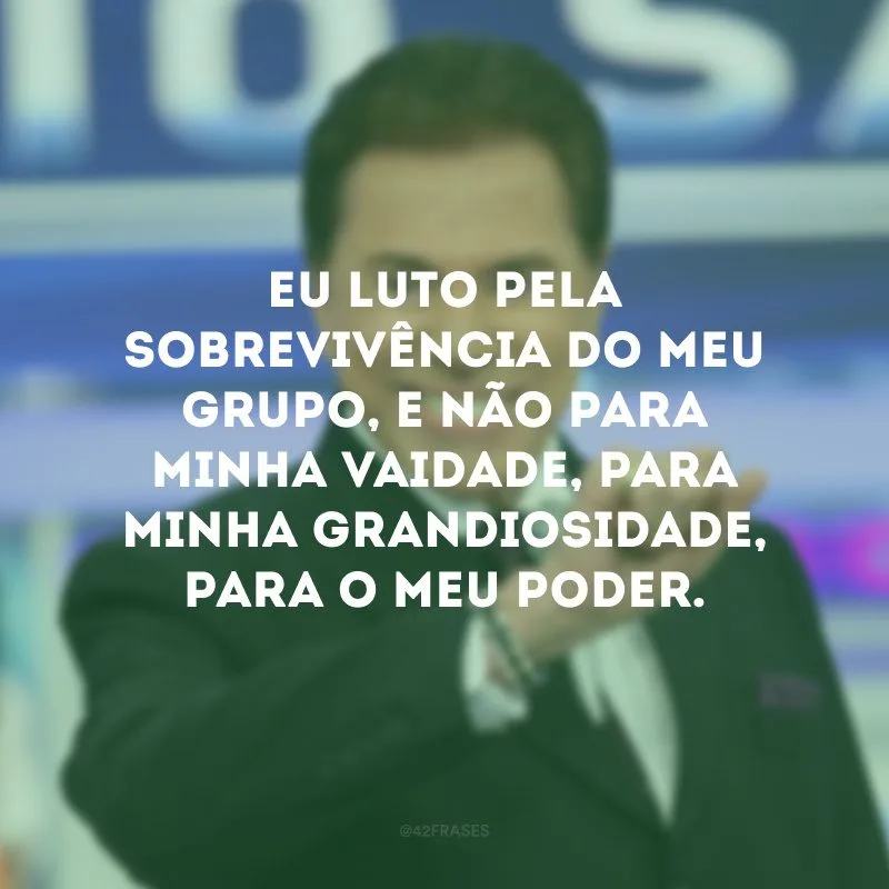 Eu luto pela sobrevivência do meu grupo, e não para minha vaidade, para minha grandiosidade, para o meu poder.