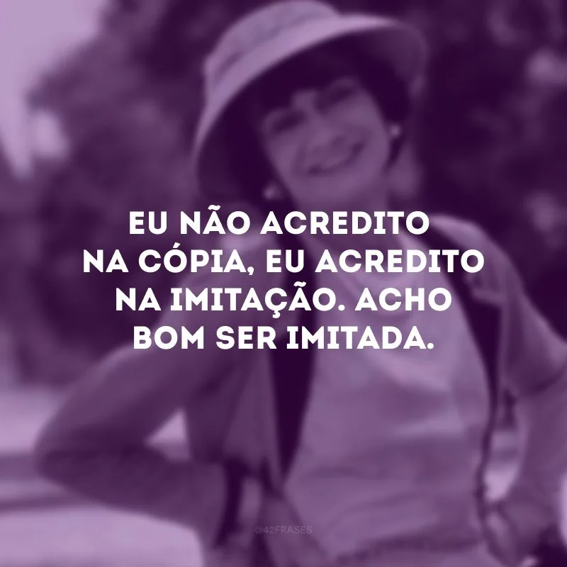 Eu não acredito na cópia, eu acredito na imitação. Acho bom ser imitada. 