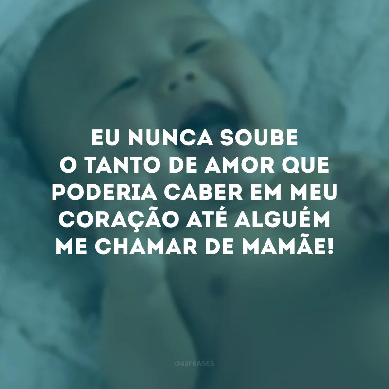 Eu nunca soube o tanto de amor que poderia caber em meu coração até alguém me chamar de mamãe!