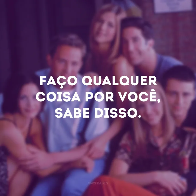 Faço qualquer coisa por você, sabe disso.