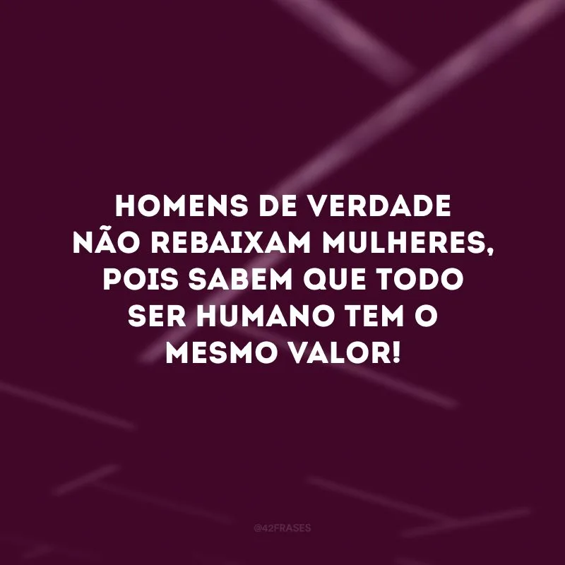 Homens de verdade não rebaixam mulheres, pois sabem que todo ser humano tem o mesmo valor! 