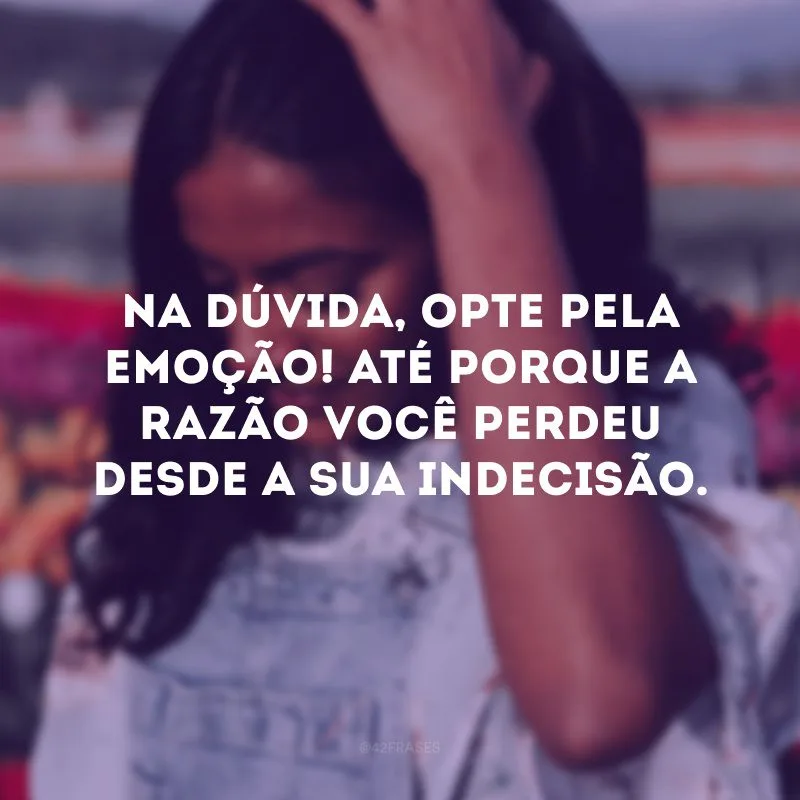 Na dúvida, opte pela emoção! Até porque a razão você perdeu desde a sua indecisão. 
