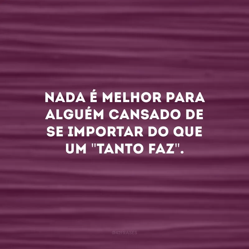 Nada é melhor para alguém cansado de se importar do que um \"tanto faz\". 