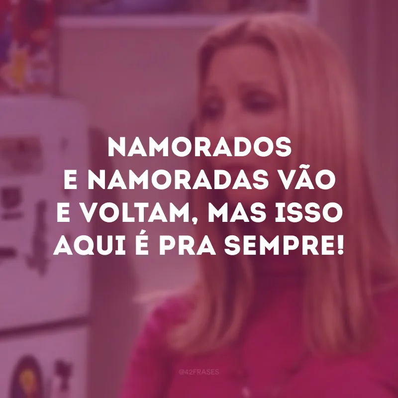 Namorados e namoradas vão e voltam, mas isso aqui é pra sempre!