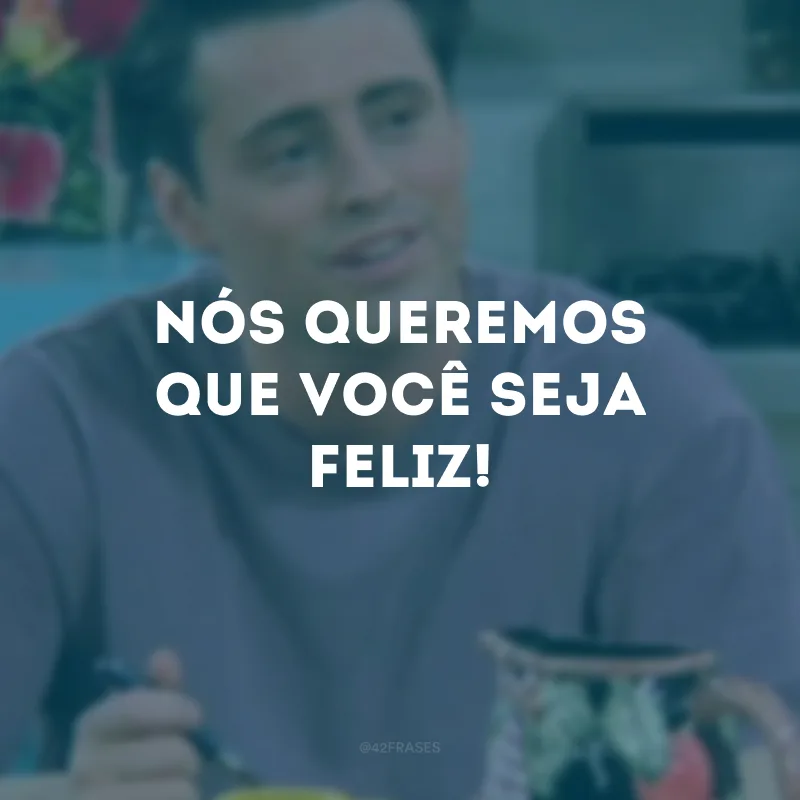Nós queremos que você seja feliz!