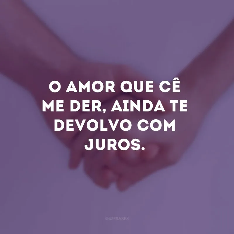 O amor que cê me der, ainda te devolvo com juros.