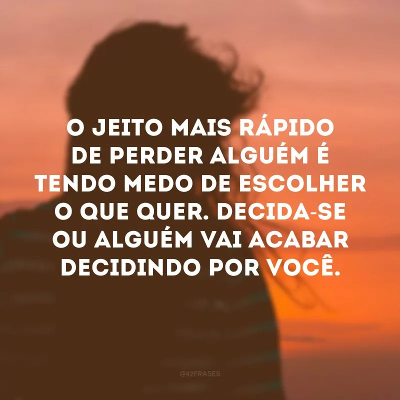 O jeito mais rápido de perder alguém é tendo medo de escolher o que quer. Decida-se ou alguém vai acabar decidindo por você. 