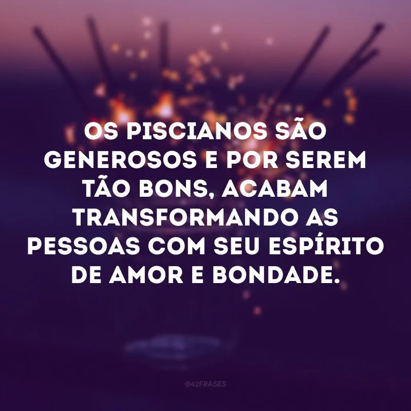 Os piscianos são generosos e por serem tão bons, acabam transformando as pessoas com seu espírito de amor e bondade.