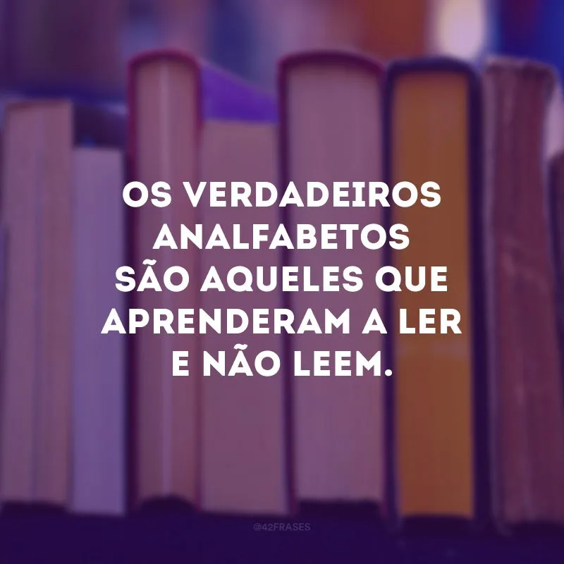 Os verdadeiros analfabetos são aqueles que aprenderam a ler e não leem. 