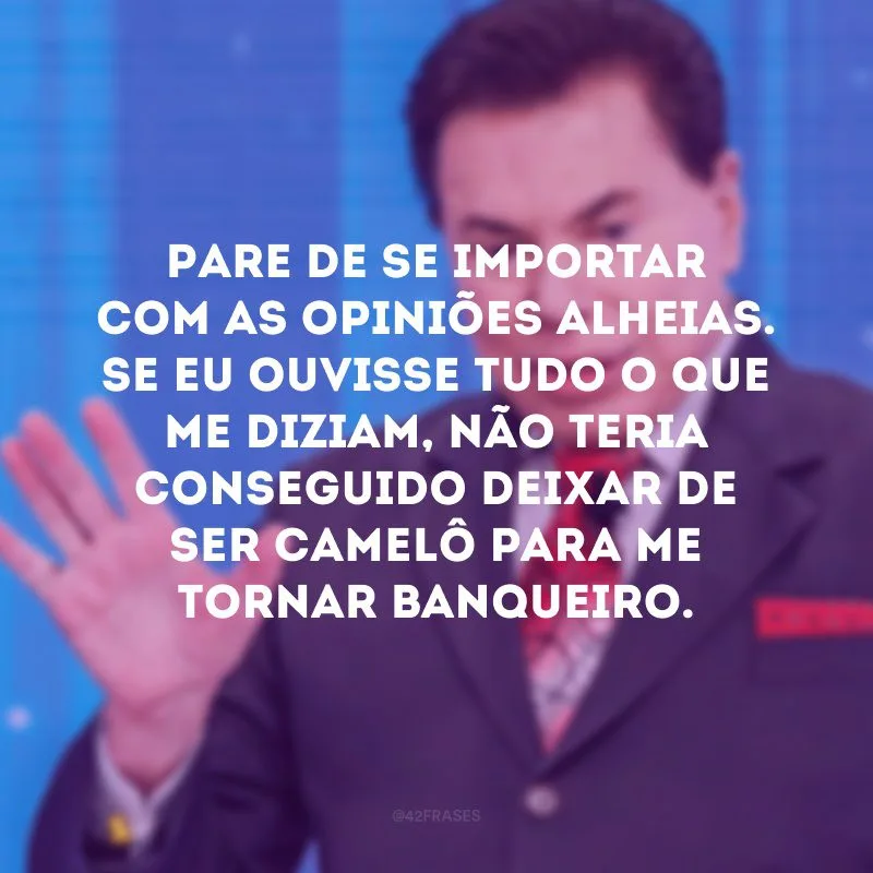 Pare de se importar com as opiniões alheias. Se eu ouvisse tudo o que me diziam, não teria conseguido deixar de ser camelô para me tornar banqueiro.