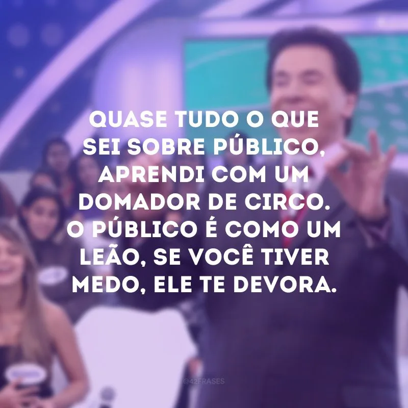 Quase tudo o que sei sobre público, aprendi com um domador de circo. O público é como um leão, se você tiver medo, ele te devora.