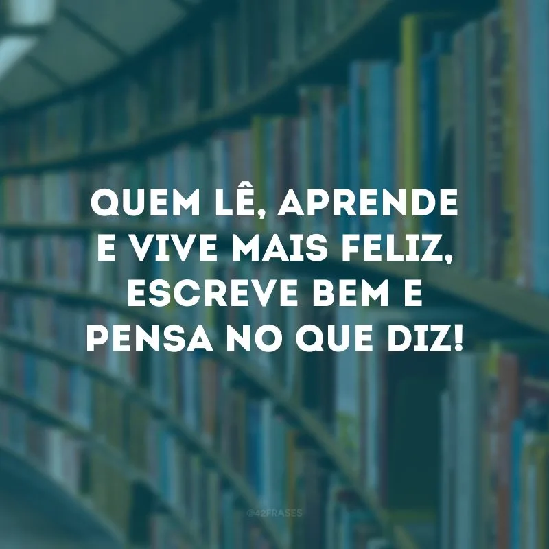 Quem lê, aprende e vive mais feliz, escreve bem e pensa no que diz!