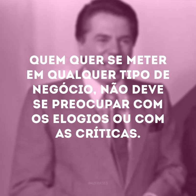 Quem quer se meter em qualquer tipo de negócio, não deve se preocupar com os elogios ou com as críticas.