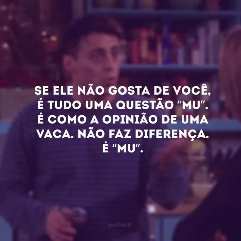 Se ele não gosta de você, é tudo uma questão “mu”. É como a opinião de uma vaca. Não faz diferença. É “mu”.