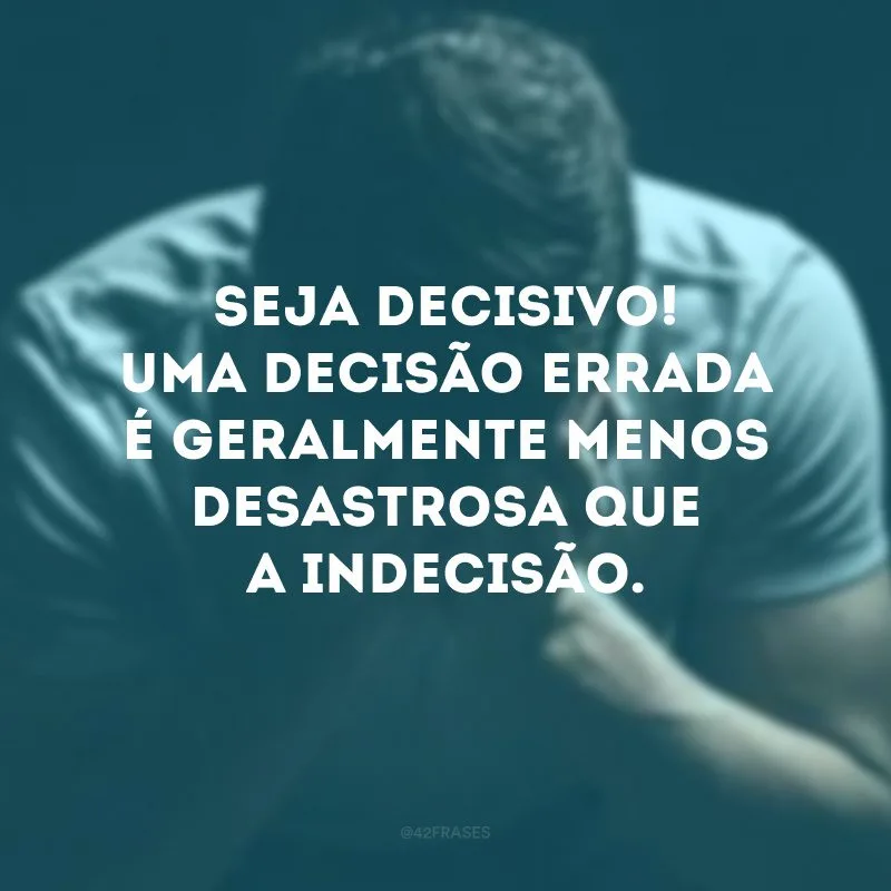Seja decisivo! Uma decisão errada é geralmente menos desastrosa que a indecisão.
