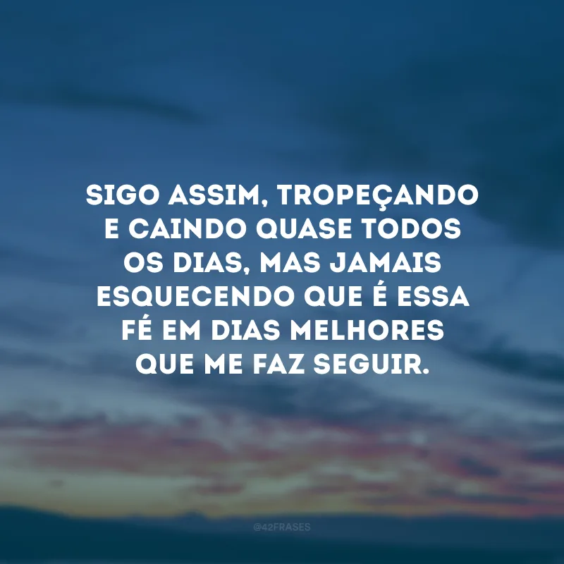 Sigo assim, tropeçando e caindo quase todos os dias, mas jamais esquecendo que é essa fé em dias melhores que me faz seguir.