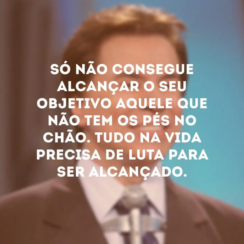 Só não consegue alcançar o seu objetivo aquele que não tem os pés no chão. Tudo na vida precisa de luta para ser alcançado.