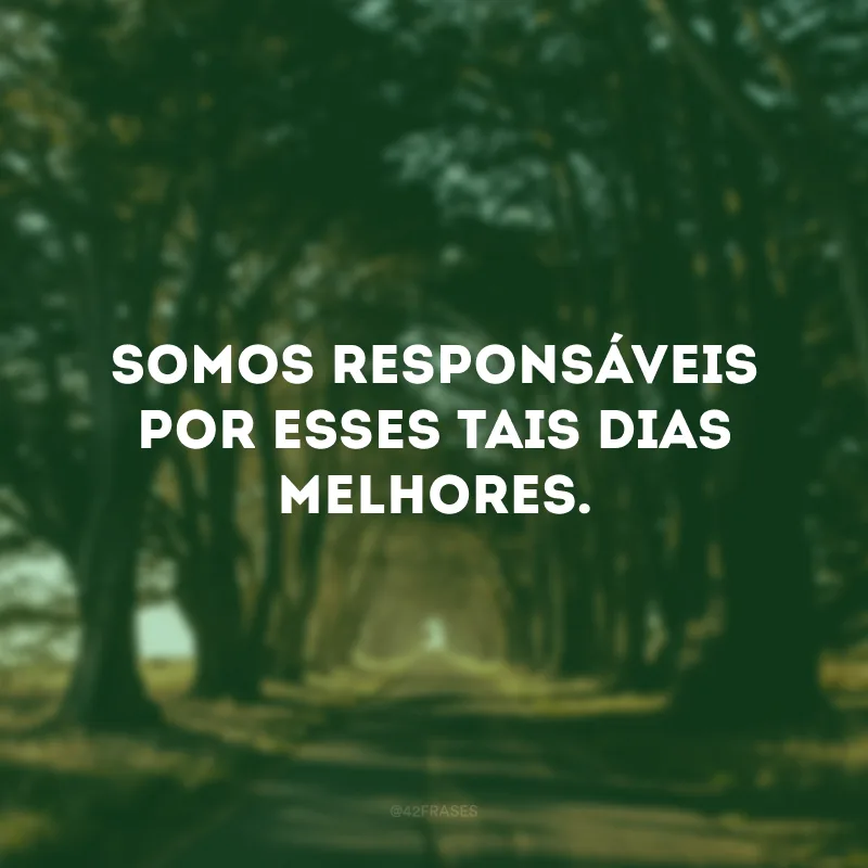 Somos responsáveis por esses tais dias melhores.