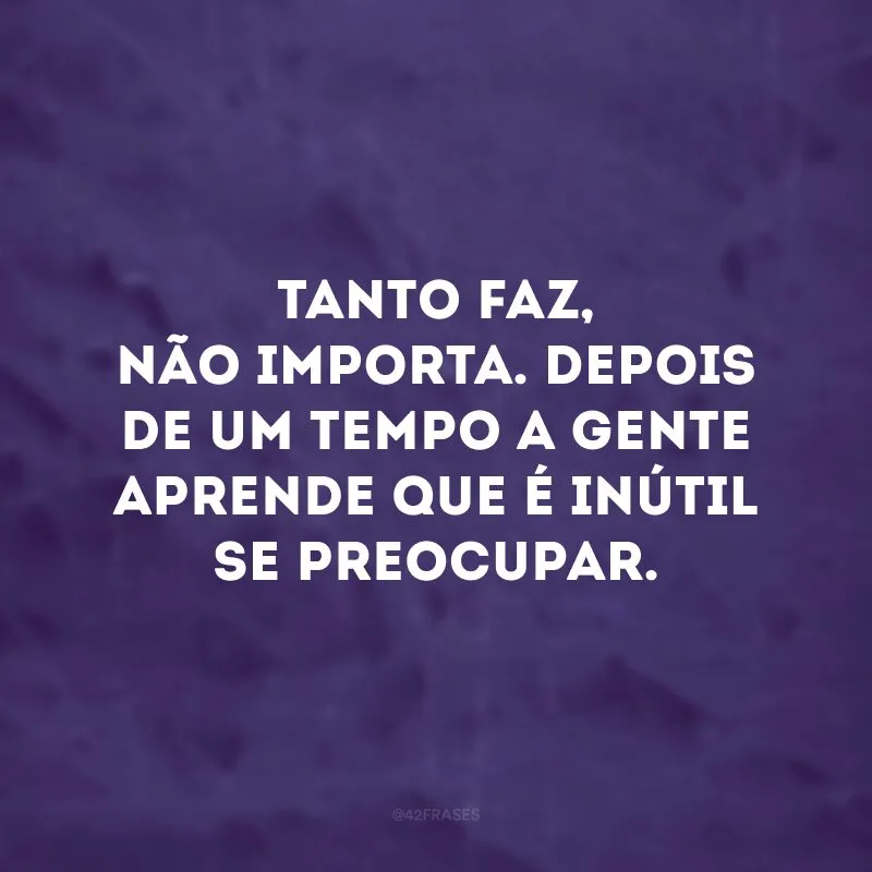 Tanto faz, não importa. Depois de um tempo a gente aprende que é inútil se preocupar. 