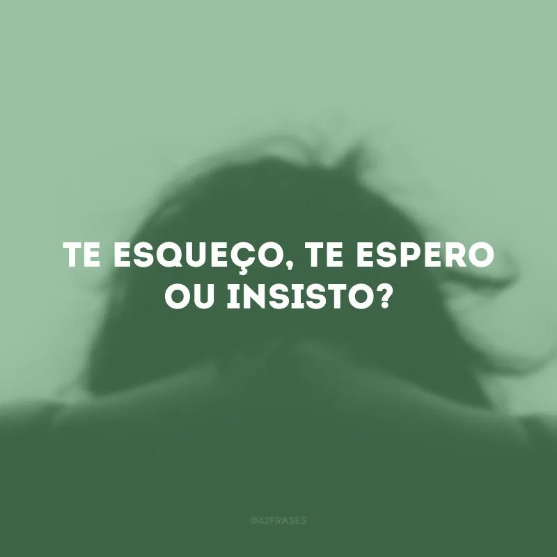 Te esqueço, te espero ou insisto?
