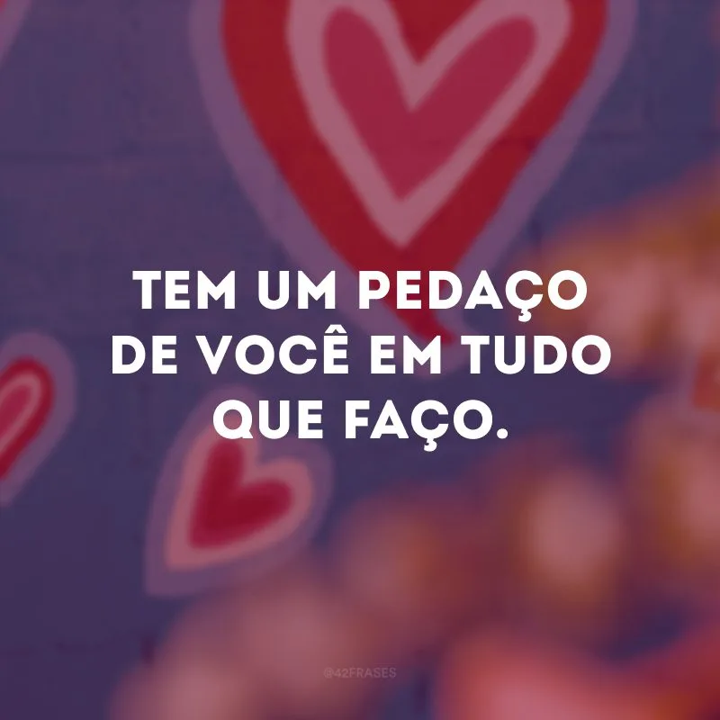 Tem um pedaço de você em tudo que faço. 