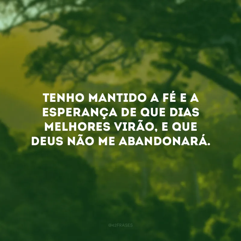 Tenho mantido a fé e a esperança de que dias melhores virão, e que Deus não me abandonará.