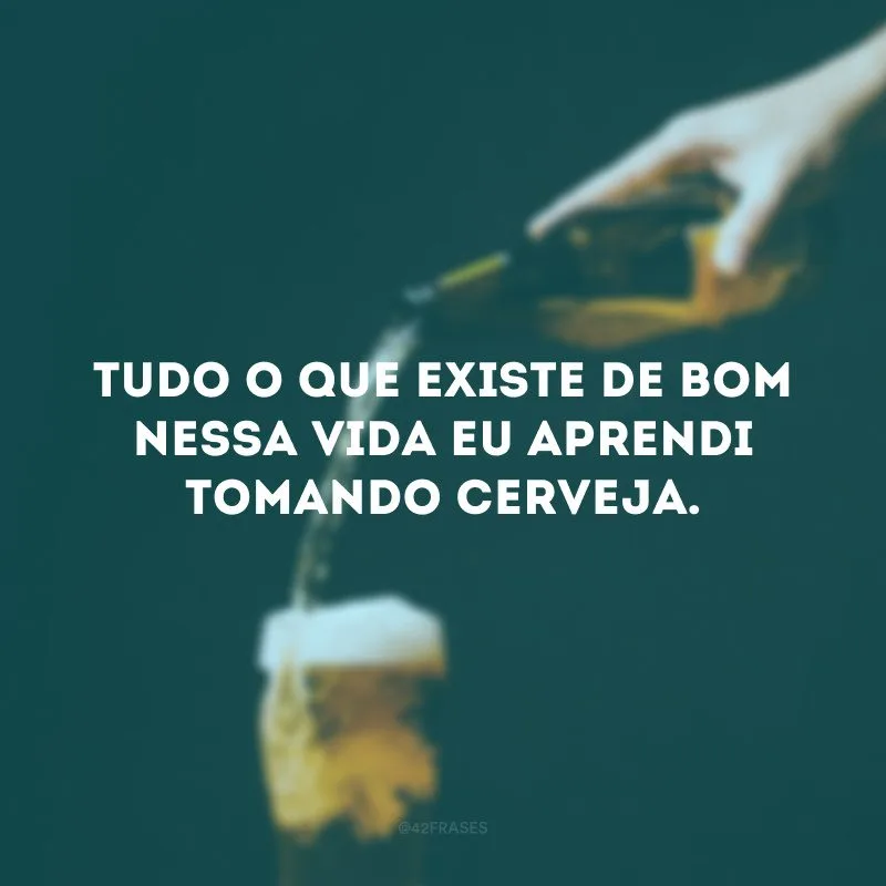 Tudo o que existe de bom nessa vida eu aprendi tomando cerveja. 