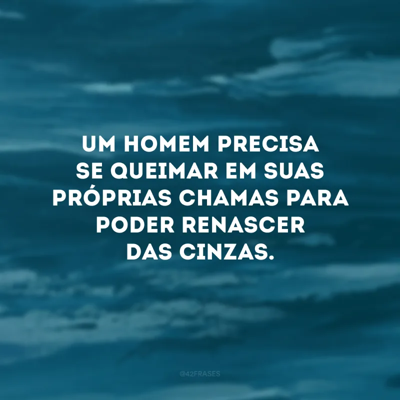 Um homem precisa se queimar em suas próprias chamas para poder renascer das cinzas.