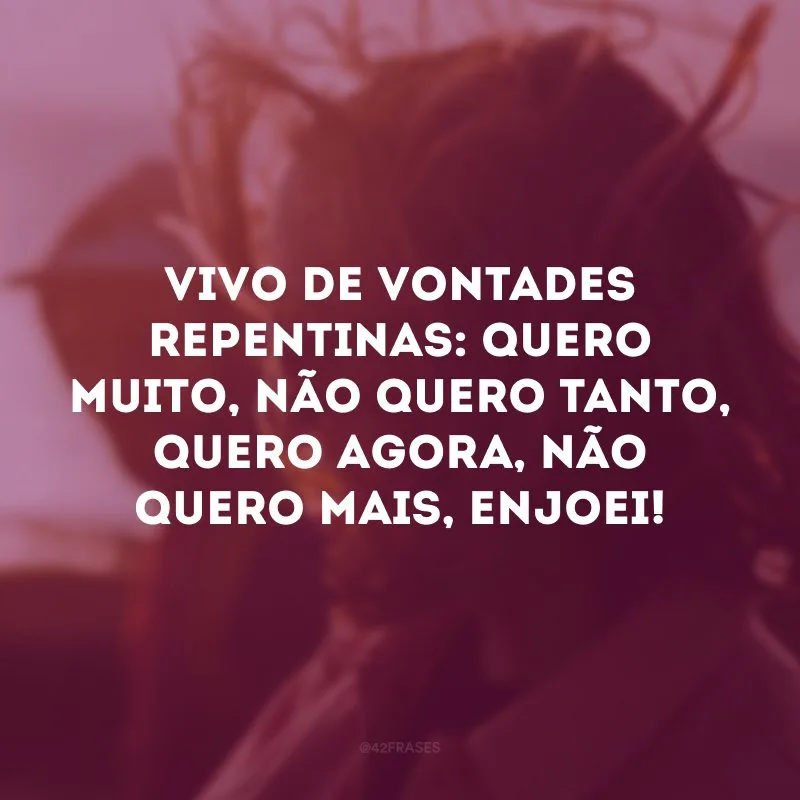 Vivo de vontades repentinas: quero muito, não quero tanto, quero agora, não quero mais, enjoei!