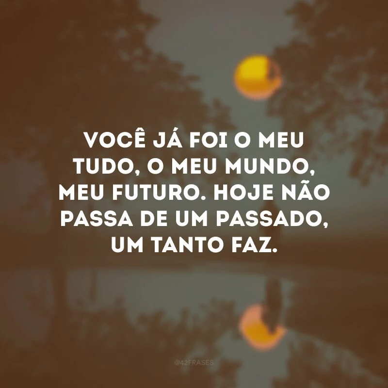 Você já foi o meu tudo, o meu mundo, meu futuro. Hoje não passa de um passado, um tanto faz. 