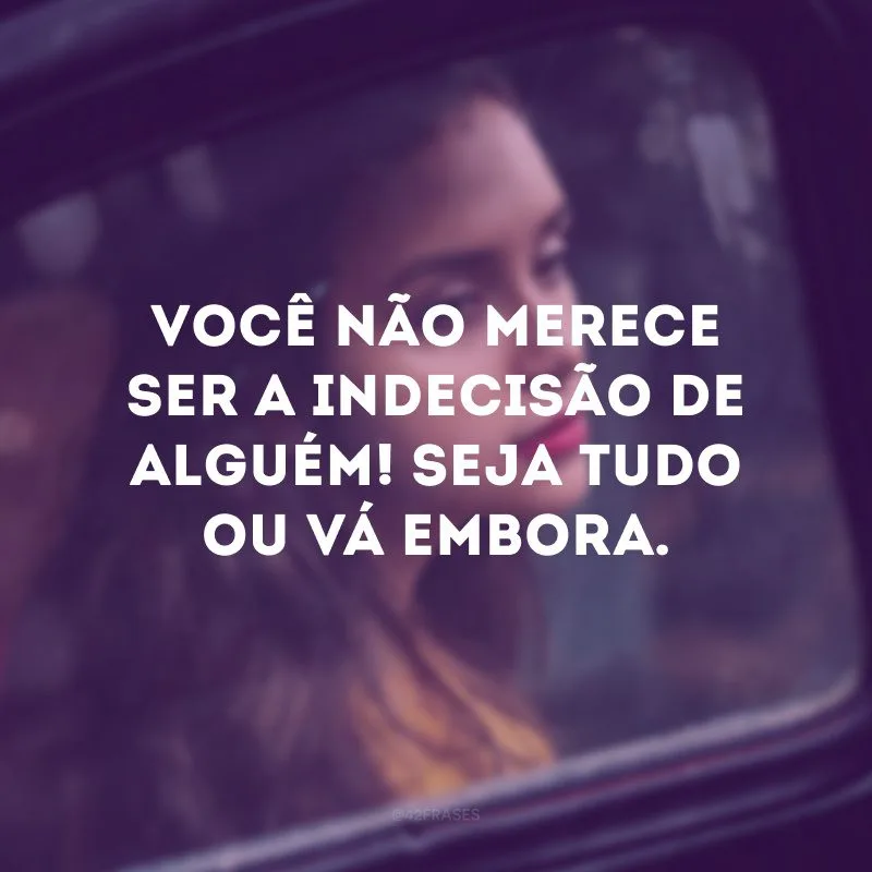 Você não merece ser a indecisão de alguém! Seja tudo ou vá embora. 