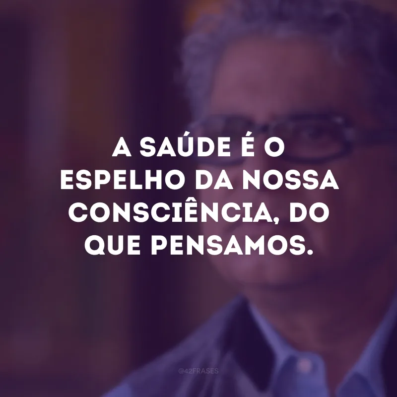 A saúde é o espelho da nossa consciência, do que pensamos.