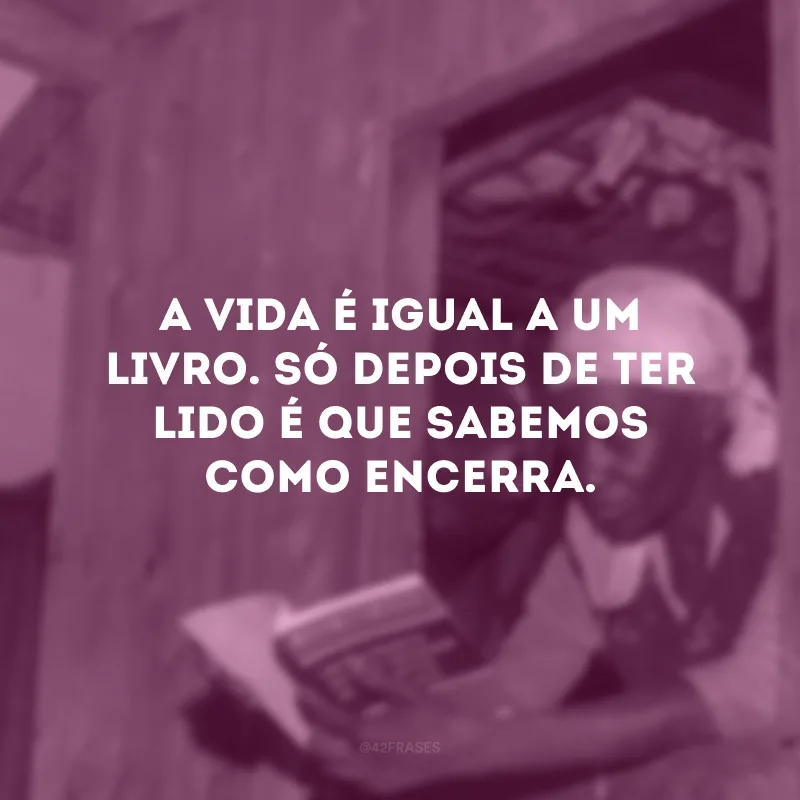 A vida é igual a um livro. Só depois de ter lido é que sabemos como encerra.
