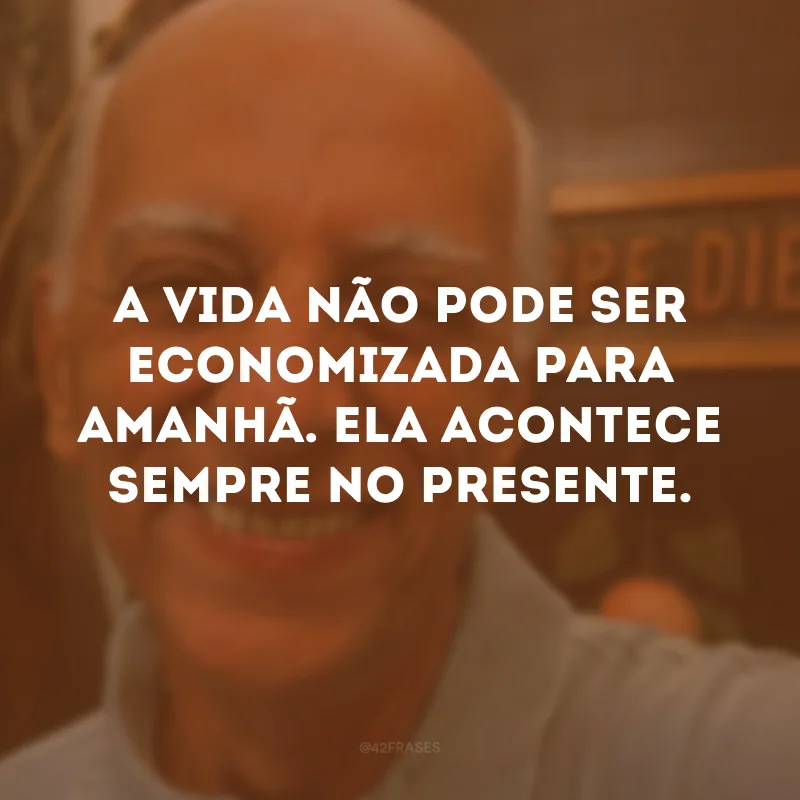 A vida não pode ser economizada para amanhã. Ela acontece sempre no presente. 
