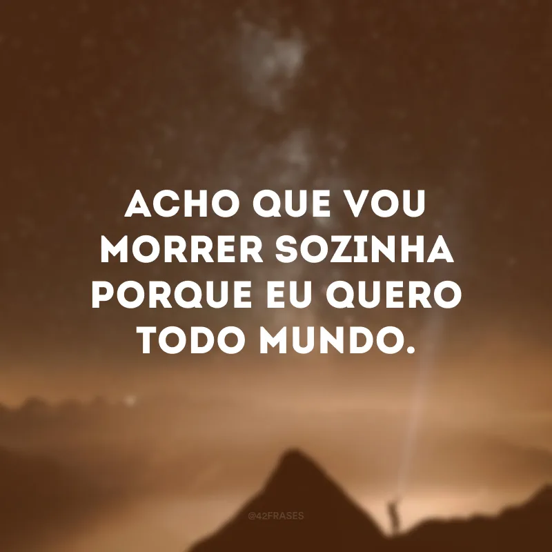 Acho que vou morrer sozinha porque eu quero todo mundo.