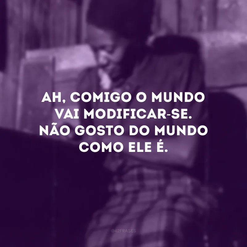 Ah, comigo o mundo vai modificar-se. Não gosto do mundo como ele é.