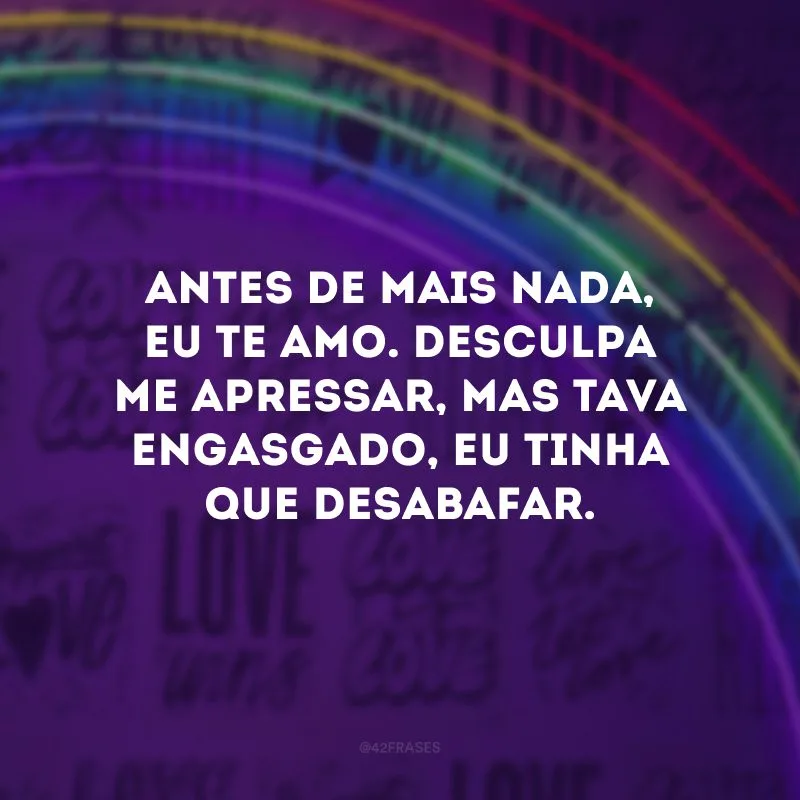 Antes de mais nada, eu te amo. Desculpa me apressar, mas tava engasgado, eu tinha que desabafar.