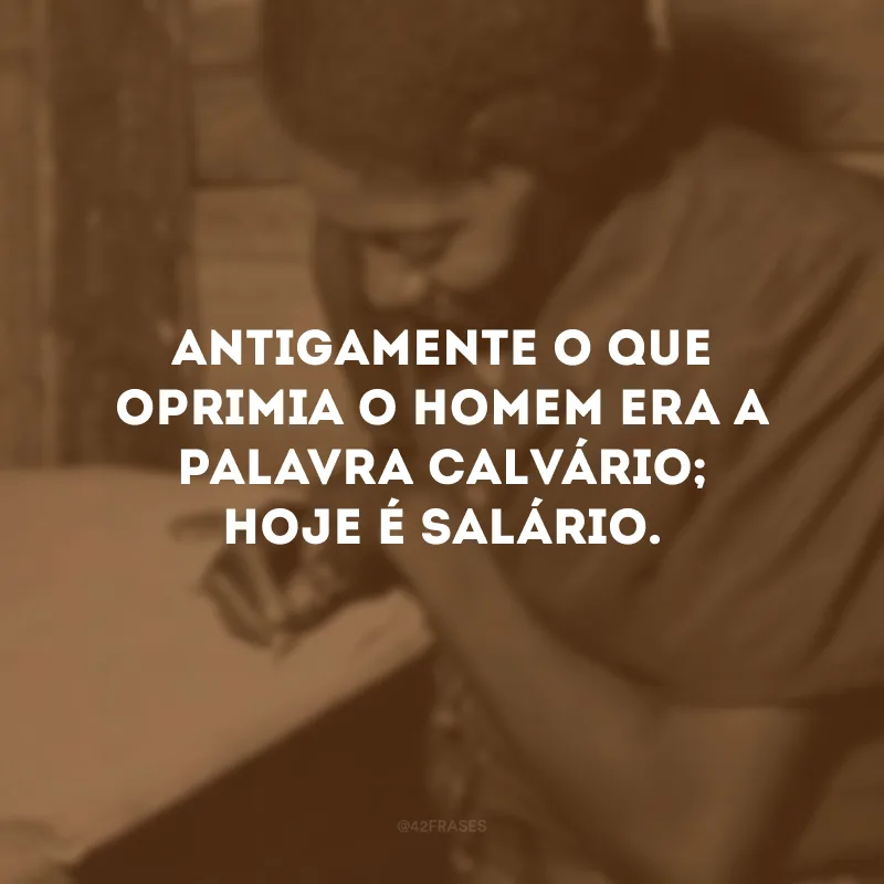 Antigamente o que oprimia o homem era a palavra calvário; hoje é salário.
