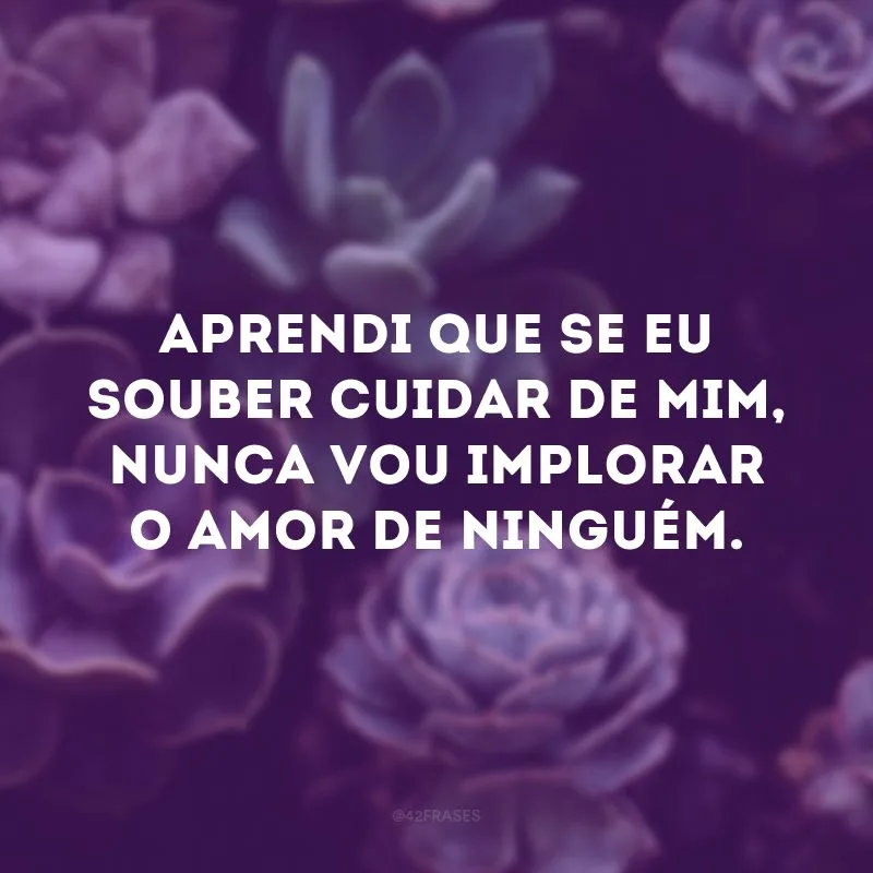 Aprendi que se eu souber cuidar de mim, nunca vou implorar o amor de ninguém.