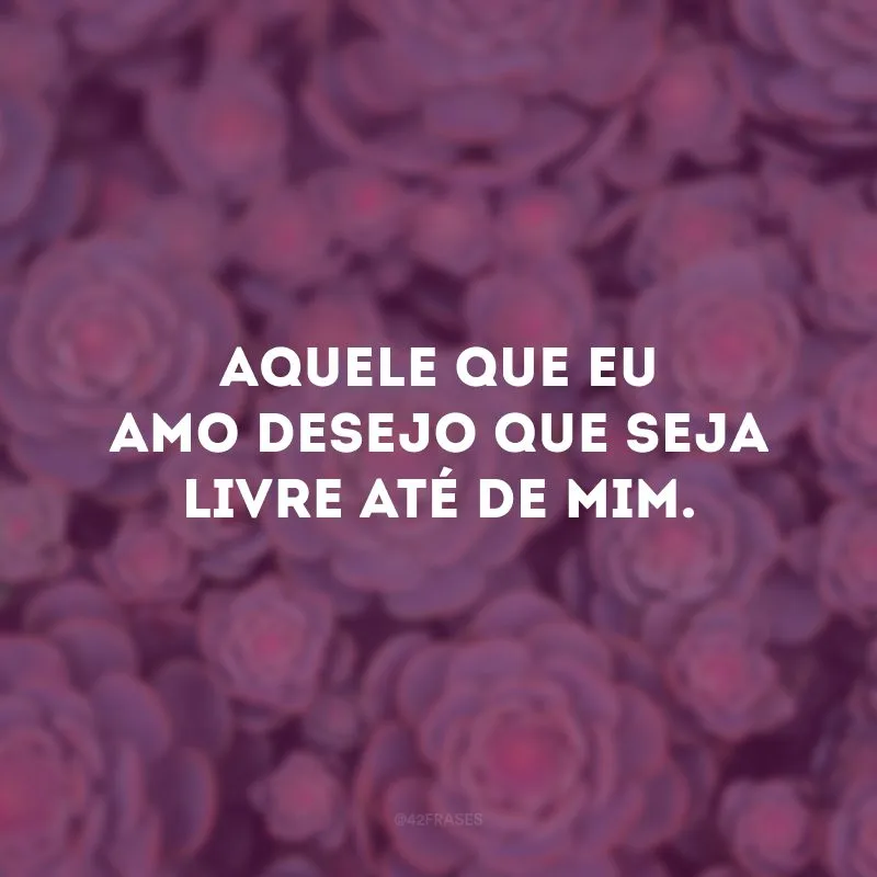Aquele que eu amo desejo que seja livre até de mim.