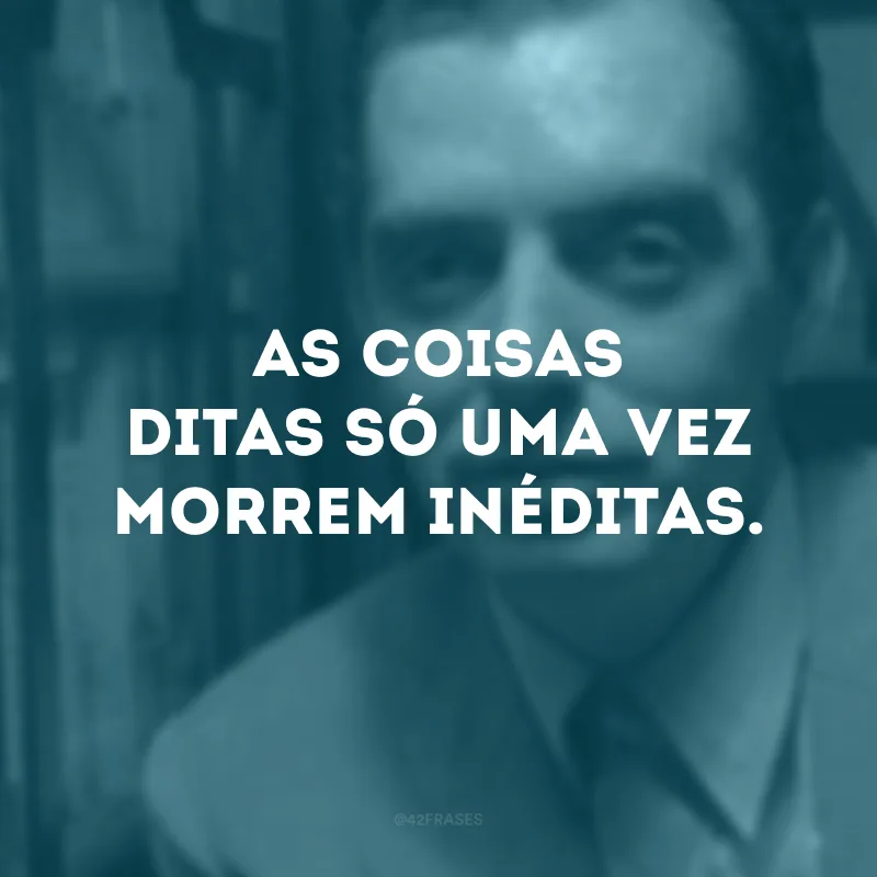 As coisas ditas só uma vez morrem inéditas. 