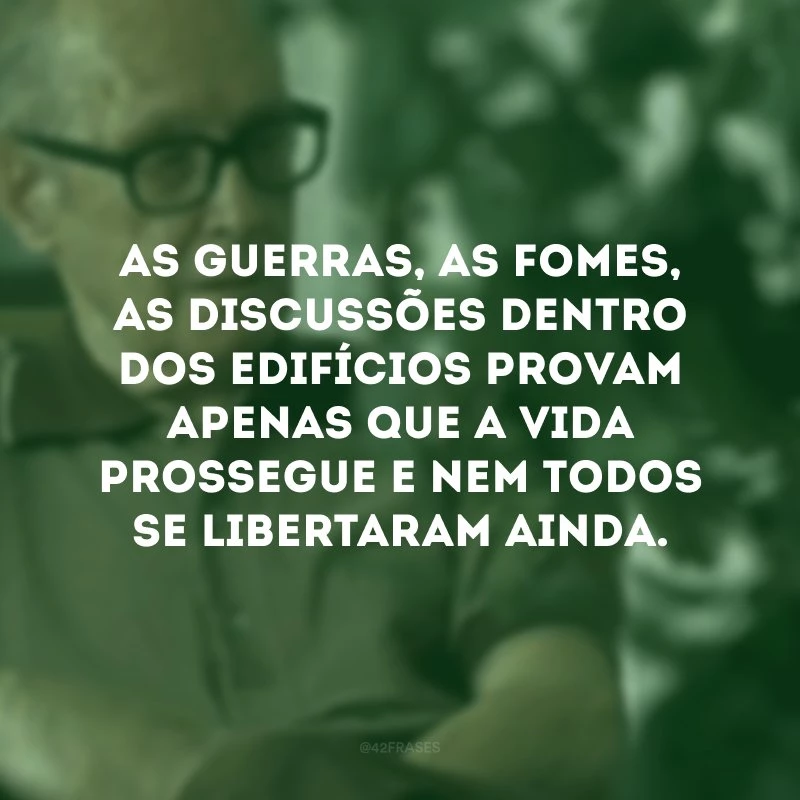 As guerras, as fomes, as discussões dentro dos edifícios provam apenas que a vida prossegue e nem todos se libertaram ainda.