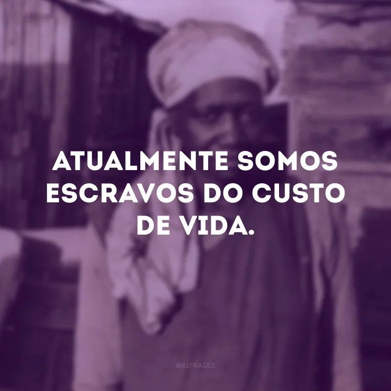 Atualmente somos escravos do custo de vida.